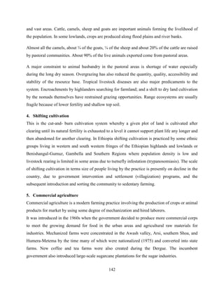 142
and vast areas. Cattle, camels, sheep and goats are important animals forming the livelihood of
the population. In some lowlands, crops are produced along flood plains and river banks.
Almost all the camels, about ¾ of the goats, ¼ of the sheep and about 20% of the cattle are raised
by pastoral communities. About 90% of the live animals exported come from pastoral areas.
A major constraint to animal husbandry in the pastoral areas is shortage of water especially
during the long dry season. Overgrazing has also reduced the quantity, quality, accessibility and
stability of the resource base. Tropical livestock diseases are also major predicaments to the
system. Encroachments by highlanders searching for farmland; and a shift to dry land cultivation
by the nomads themselves have restrained grazing opportunities. Range ecosystems are usually
fragile because of lower fertility and shallow top soil.
4. Shifting cultivation
This is the cut-and- burn cultivation system whereby a given plot of land is cultivated after
clearing until its natural fertility is exhausted to a level it cannot support plant life any longer and
then abandoned for another clearing. In Ethiopia shifting cultivation is practiced by some ethnic
groups living in western and south western fringes of the Ethiopian highlands and lowlands or
Benishangul-Gumuz, Gambella and Southern Regions where population density is low and
livestock rearing is limited in some areas due to tsetsefly infestation (trypanosomiasis). The scale
of shifting cultivation in terms size of people living by the practice is presently on decline in the
country, due to government intervention and settlement (villagization) programs, and the
subsequent introduction and sorting the community to sedentary farming.
5. Commercial agriculture
Commercial agriculture is a modern farming practice involving the production of crops or animal
products for market by using some degree of mechanization and hired laborers.
It was introduced in the 1960s when the government decided to produce more commercial corps
to meet the growing demand for food in the urban areas and agricultural raw materials for
industries. Mechanized farms were concentrated in the Awash valley, Arsi, southern Shoa, and
Humera-Metema by the time many of which were nationalized (1975) and converted into state
farms. New coffee and tea farms were also created during the Dergue. The incumbent
government also introduced large-scale sugarcane plantations for the sugar industries.
 