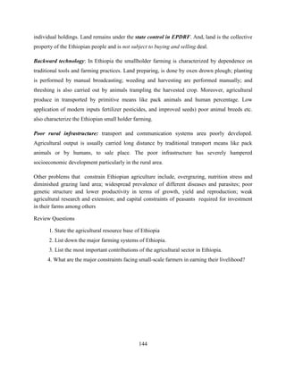 144
individual holdings. Land remains under the state control in EPDRF. And, land is the collective
property of the Ethiopian people and is not subject to buying and selling deal.
Backward technology: In Ethiopia the smallholder farming is characterized by dependence on
traditional tools and farming practices. Land preparing, is done by oxen drown plough; planting
is performed by manual broadcasting; weeding and harvesting are performed manually; and
threshing is also carried out by animals trampling the harvested crop. Moreover, agricultural
produce in transported by primitive means like pack animals and human percentage. Low
application of modern inputs fertilizer pesticides, and improved seeds) poor animal breeds etc.
also characterize the Ethiopian small holder farming.
Poor rural infrastructure: transport and communication systems area poorly developed.
Agricultural output is usually carried long distance by traditional transport means like pack
animals or by humans, to sale place. The poor infrastructure has severely hampered
socioeconomic development particularly in the rural area.
Other problems that constrain Ethiopian agriculture include, overgrazing, nutrition stress and
diminished grazing land area; widespread prevalence of different diseases and parasites; poor
genetic structure and lower productivity in terms of growth, yield and reproduction; weak
agricultural research and extension; and capital constraints of peasants required for investment
in their farms among others
Review Questions
1. State the agricultural resource base of Ethiopia
2. List down the major farming systems of Ethiopia.
3. List the most important contributions of the agricultural sector in Ethiopia.
4. What are the major constraints facing small-scale farmers in earning their livelihood?
 