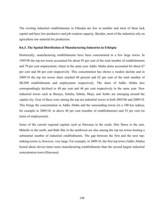 148
The existing industrial establishments in Ethiopia are few in number and most of them lack
capital and have low productive and job creation capacity. Besides, most of the industries rely on
agriculture raw material for production.
8.6.3. The Spatial Distribution of Manufacturing Industries in Ethiopia
Historically, manufacturing establishments have been concentrated in a few large towns. In
1995/96 the top ten towns accounted for about 85 per cent of the total number of establishments
and 79 per cent employment; where in the same year Addis Ababa alone accounted for about 67
per cent and 60 per cent respectively. This concentration has shown a modest decline and in
2009/10 the top ten towns share reached 60 percent and 62 per cent of the total number of
MLSM establishments and employment respectively. The share of Addis Ababa also
correspondingly declined to 40 per cent and 46 per cent respectively in the same year. New
industrial towns such as Burayu, Sululta, Sebeta, Mojo, and Ambo are emerging around the
capital city. Four of these were among the top ten industrial towns in both 2003/04 and 2009/10.
This brings the concentration in Addis Ababa and the surrounding towns (in a 100 km radius),
for example in 2009/10, to above 48 per cent (number of establishments) and 52 per cent (in
terms of employment).
Some of the current regional capitals such as Hawassa in the south, Dire Dawa in the east,
Mekelle in the north, and Bahr Dar in the northwest are also among the top ten towns hosting a
substantial number of industrial establishments. The gap between the first and the next top-
ranking towns is, however, very large. For example, in 2009/10, the first top town (Addis Ababa)
hosted about eleven times more manufacturing establishments than the second largest industrial
concentration town (Hawassa).
 