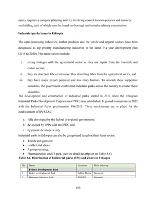 150
equity requires a complex planning activity involving correct location policies and resource
availability, each of which must be based on thorough and interdisciplinary examination.
Industrial parks/zones in Ethiopia
The agro-processing industries, leather products and the textile and apparel sectors have been
designated as top priority manufacturing industries in the latest five-year development plan
(2015 to 2020). The main reasons include:
i. strong linkages with the agricultural sector as they use inputs from the livestock and
cotton sectors,
ii. they are also both labour intensive, thus absorbing labor from the agricultural sector, and
iii. they have major export potential and low entry barriers. To unleash these supportive
industries, the government established industrial parks across the country to cluster these
industries
The development and construction of industrial parks started in 2014 when the Ethiopian
Industrial Parks Development Corporation (IPDC) was established. It gained momentum in 2015
with the Industrial Parks proclamation 886/2015. Three mechanisms are in place for the
establishment of IPs/SEZs:
a. fully developed by the federal or regional government;
b. developed by PPPs with the IPDC and
c. by private developers only.
Industrial parks in Ethiopia can also be categorized based on their focus sector;
 Textile and garment;
 Leather and shoes
 Agro-processing,
 Pharmaceutical and IT park. (see the detail description on Table 8.6).
Table 8.6. Distribution of Industrial parks (IPs) and Zones in Ethiopia
No Name Location Main industry
Federal Development Park
1 Bole Lemi Industrial Park Addis Ababa Garment
2 Hawassa Industrial Park SNNPR Garment
 
