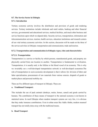 154
8.7. The Service Sector in Ethiopia
8.7.1. Introduction
Tertiary economic activity involves the distribution and provision of goods and rendering
services. Tertiary institutions include wholesale and retail outlets, banking and other financial
services, governmental and educational services, medical facilities, and much other business and
service functions upon which we depend daily. Security services, transportation, information and
telecommunication services, tourism, health services, education institutions and research centers
all are vital tertiary economic activities. In this section, discussion will be made on the three of
the service activities in Ethiopia: transportation and communication, trade and tourism.
8.7.2. Transportation and communication in Ethiopia: types, roles and characteristics
8.7.2.1. Transportation
Transportation is a service or facility by which persons, manufactured goods, and property are
physically carried from one location to another. Transportation is fundamental to civilization.
Transportation, it is usually said, is the lifeline or the blood vessel of an economy. This is why
we invariably see a well-developed transportation network in well-developed economies.The
role of transportation in socio-economic development is that it allows for: division of labor and
labor specialization, procurement of raw materials from various sources, dispatch of goods to
market places and personal mobility etc.
There are five different types of transport in Ethiopia. These are:
a. Traditional Transport:
This includes the use of pack animals (donkeys, mules, horses, camel) and goods carried by
humans. The contribution of these means of transport to the national economy is not known in
statistical terms. In rural Ethiopia where modern transport systems are very few, it is obvious
that they make immense contributions. Even in urban areas like Addis Ababa, modern meansof
transport has not totally done away with the traditional means.
b. Road Transport
 