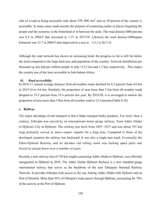 156
side of a road as being accessible only about 370, 000, km2
area or 30 percent of the country is
accessible. In many cases roads assume the purpose of connecting nodes or places forgetting the
people and the economy in the hinterland or in between the nods. The road density/1000 persons
was 0.5 in 2004/5 that increased to 1.27 in 2017/18. Likewise the road density/1000square
kilometer was 33.7 in 2004/5 that improved in a way to 115.2 in 2017/18.
Although the road network has shown an increasing trend, the progress so far is still far below
the need compared to the large land area and population of the country. Network distribution per
thousand sq. km and per million people is only 115.2 km and 1.3 km, respectively. This makes
the country one of the least accessible in Sub-Sahara Africa.
iii. Road accessibility
In 2016/17, annual average distance from all-weather roads declined by 6.5 percent from 4.6 km
in 2015/16 to 4.6 km. Similarly, the proportion of area more than 5 km from all-weather roads
dropped to 33.5 percent from 31.6 percent last year. By 2019/20, it is envisaged to narrow the
proportion of area more than 5 Km from all-weather road to 13.5 percent (Table 8.10).
c. Railway
The major advantage of rail transport is that it helps transport bulky products. For more than a
century, Ethiopia was served by an international meter gauge railway, from Addis Ababa
to Djibouti City in Djibouti. The railway was built from 1897–1917 and was about 781 km
long primarily served to move export- imports for a long time. Compared to those of the
developed countries the railway was backward. It was also a single lane track. Eventually the
Ethio-Djibouti Railway and its decades old rolling stock was lacking spare parts and
forced to closed down over a number of years.
Recently a new railway line of 750 km length connecting Addis Ababa to Djibouti, was officially
inaugurated in Djibouti in 2018. The Addis Ababa–Djibouti Railway is a new standard gauge
international railway that serves as the backbone of the new Ethiopian National Railway
Network. It provides Ethiopia with access to the sea, linking Addis Ababa with Djibouti and its
Port of Doraleh. More than 95% of Ethiopia's trade passes through Djibouti, accounting for 70%
of the activity at the Port of Djibouti.
 