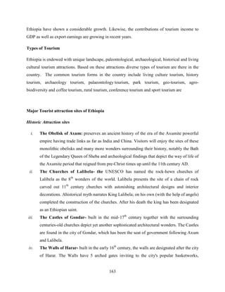163
Ethiopia have shown a considerable growth. Likewise, the contributions of tourism income to
GDP as well as export earnings are growing in recent years.
Types of Tourism
Ethiopia is endowed with unique landscape, paleontological, archaeological, historical and living
cultural tourism attractions. Based on these attractions diverse types of tourism are there in the
country. The common tourism forms in the country include living culture tourism, history
tourism, archaeology tourism, palaeontology tourism, park tourism, geo-tourism, agro-
biodiversity and coffee tourism, rural tourism, conference tourism and sport tourism are
Major Tourist attraction sites of Ethiopia
Historic Attraction sites
i. The Obelisk of Axum: preserves an ancient history of the era of the Axumite powerful
empire having trade links as far as India and China. Visitors will enjoy the sites of these
monolithic obelisks and many more wonders surrounding their history, notably the Bath
of the Legendary Queen of Sheba and archeological findings that depict the way of life of
the Axumite period that reigned from pre-Christ times up until the 11th century AD.
ii. The Churches of Lalibela- the UNESCO has named the rock-hewn churches of
Lalibela as the 8th
wonders of the world. Lalibela presents the site of a chain of rock
carved out 11th
century churches with astonishing architectural designs and interior
decorations. Ahistorical myth narrates King Lalibela; on his own (with the help of angels)
completed the construction of the churches. After his death the king has been designated
as an Ethiopian saint.
iii. The Castles of Gondar- built in the mid-17th
century together with the surrounding
centuries-old churches depict yet another sophisticated architectural wonders. The Castles
are found in the city of Gondar, which has been the seat of government following Axum
and Lalibela.
iv. The Walls of Harar- built in the early 16th
century, the walls are designated after the city
of Harar. The Walls have 5 arched gates inviting to the city's popular basketworks,
 