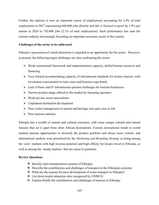 165
Further, the industry is now an important source of employment accounting for 2.4% of total
employment in 2017 representing 604,000 jobs directly and this is forecast to grow by 1.9% per
annum in 2028 to 742,000 jobs (2.1% of total employment). Such performance has seen the
tourism industry increasingly becoming an important economic sector in the country.
Challenges of the sector to be addressed
Ethiopia‟s possession of varied attractions is regarded as an opportunity for the sector. However,
at present, the following major challenges are also confronting the sector:
 Weak institutional framework and implementation capacity, skilled human resources and
financing
 Very limited accommodating capacity of international standards for leisure tourism, with
investment concentrated in main cities and business-type hotels
 Lack of basic and IT infrastructure present challenges for tourism businesses
 Narrow product range offered to the market by incoming operators
 Weak private sector associations
 Unplanned destination development
 Poor visitor management in natural and heritage sites puts sites at risk
 Poor tourism statistics
Ethiopia has a wealth of natural and cultural resources, with some unique cultural and natural
features that set it apart from other African destinations. Current international trends in world
markets present opportunities to diversify the product portfolio and attract more visitors, and
international markets were prioritized by the Marketing and Branding Strategy as being among
the „core‟ markets with high revenue potential and high affinity for leisure travel to Ethiopia, as
well as among the „steady markets‟ that are easier to penetrate.
Review Questions
 Identify main transportation systems of Ethiopia.
 Describe the contributions and challenges of transport to the Ethiopian economy
 What are the reasons for poor development of water transport in Ethiopia?
 List down tourist attraction sites recognized by UNISCO.
 Explain briefly the contributions and challenges of tourism in Ethiopia.
 