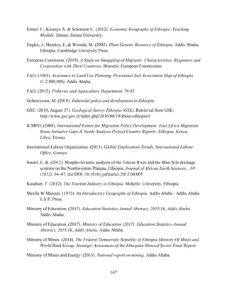 167
Emnet Y., Kassaye A. & Solomom C. (2012). Economic Geography of Ethiopia: Teaching
Module. Jimma: Jimma University.
Engles, J., Hawkes, J., & Worede, M. (2002). Plant Genetic Resource of Ethiopia. Addis Ababa,
Ethiopia: Cambridge University Press.
European Comission. (2015). A Study on Smuggling of Migrants: Characteristics, Responses and
Cooperation with Third Countries. Brussels: European Commission.
FAO. (1984). Assistance to Land Use Planning. Provsional Soil Association Map of Ethiopia
(1:2,000,000). Addis Ababa.
FAO. (2015). Fisheries and Aquaculture Department. 76-85.
Gebreeyesus, M. (2018). Industrial policy and development in Ethiopia.
GSE. (2019, August 27). Geological Survey Ethiopia (GSE). Retrieved from GSE:
http://www.gse.gov.et/index.php/2016/08/19/about-ethiopia/#
ICMPD. (2008). International Centre for Migration Policy Development: East Africa Migration
Route Initiative Gaps & Needs Analysis Project Country Reports: Ethiopia, Kenya,
Libya. Vienna.
International Labour Organization. (2013). Global Employment Trends, International Labour
Office, Geneva.
Ismail, E. &. (2012). Morpho-tectonic analysis of the Tekeze River and the Blue Nile drainage
systems on the Northwestern Plateau, Ethiopia. Journal of African Earth Sciences, , 69
(2012), 34–47. doi:DOI: 10.1016/j.jafrearsci.2012.04.005
Kasahun, T. (2012). The Tourism Industry in Ethiopia. Mekelle: University, Ethiopia.
Mesfin W.Mariam. (1972). An Introductory Geography of Ethiopia. Addis Ababa : Addis Ababa
E.S.P. Press.
Ministry of Education. (2017). Education Statistics Annual Abstract, 2015/16, Addis Ababa.
Addis Ababa.
Ministry of Education. (2017). Ministry of Education (2017). Education Statistics Annual
Abstract, 2015/16, Addis Ababa. Addis Ababa.
Ministry of Mines. (2014). The Federal Democratic Republic of Ethiopia Ministry Of Mines and
World Bank Group. Strategic Assessment of the Ethiopian Mineral Sector Final Report.
Ministry of Mines and Energy. (2015). National report on mining. Addis Ababa.
 