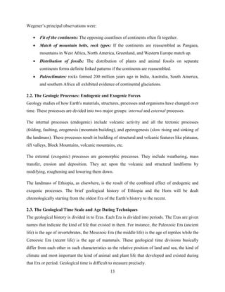 13
Wegener‟s principal observations were:
 Fit of the continents: The opposing coastlines of continents often fit together.
 Match of mountain belts, rock types: If the continents are reassembled as Pangaea,
mountains in West Africa, North America, Greenland, and Western Europe match up.
 Distribution of fossils: The distribution of plants and animal fossils on separate
continents forms definite linked patterns if the continents are reassembled.
 Paleoclimates: rocks formed 200 million years ago in India, Australia, South America,
and southern Africa all exhibited evidence of continental glaciations.
2.2. The Geologic Processes: Endogenic and Exogenic Forces
Geology studies of how Earth's materials, structures, processes and organisms have changed over
time. These processes are divided into two major groups: internal and external processes.
The internal processes (endogenic) include volcanic activity and all the tectonic processes
(folding, faulting, orogenesis (mountain building), and epeirogenesis (slow rising and sinking of
the landmass). These processes result in building of structural and volcanic features like plateaus,
rift valleys, Block Mountains, volcanic mountains, etc.
The external (exogenic) processes are geomorphic processes. They include weathering, mass
transfer, erosion and deposition. They act upon the volcanic and structural landforms by
modifying, roughening and lowering them down.
The landmass of Ethiopia, as elsewhere, is the result of the combined effect of endogenic and
exogenic processes. The brief geological history of Ethiopia and the Horn will be dealt
chronologically starting from the oldest Era of the Earth‟s history to the recent.
2.3. The Geological Time Scale and Age Dating Techniques
The geological history is divided in to Eras. Each Era is divided into periods. The Eras are given
names that indicate the kind of life that existed in them. For instance, the Paleozoic Era (ancient
life) is the age of invertebrates, the Mesozoic Era (the middle life) is the age of reptiles while the
Cenozoic Era (recent life) is the age of mammals. These geological time divisions basically
differ from each other in such characteristics as the relative position of land and sea, the kind of
climate and most important the kind of animal and plant life that developed and existed during
that Era or period. Geological time is difficult to measure precisely.
 
