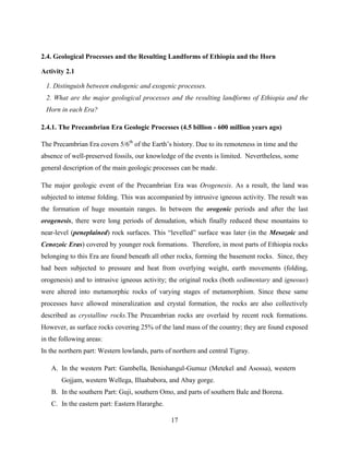 17
2.4. Geological Processes and the Resulting Landforms of Ethiopia and the Horn
Activity 2.1
1. Distinguish between endogenic and exogenic processes.
2. What are the major geological processes and the resulting landforms of Ethiopia and the
Horn in each Era?
2.4.1. The Precambrian Era Geologic Processes (4.5 billion - 600 million years ago)
The Precambrian Era covers 5/6th
of the Earth‟s history. Due to its remoteness in time and the
absence of well-preserved fossils, our knowledge of the events is limited. Nevertheless, some
general description of the main geologic processes can be made.
The major geologic event of the Precambrian Era was Orogenesis. As a result, the land was
subjected to intense folding. This was accompanied by intrusive igneous activity. The result was
the formation of huge mountain ranges. In between the orogenic periods and after the last
orogenesis, there were long periods of denudation, which finally reduced these mountains to
near-level (peneplained) rock surfaces. This “levelled” surface was later (in the Mesozoic and
Cenozoic Eras) covered by younger rock formations. Therefore, in most parts of Ethiopia rocks
belonging to this Era are found beneath all other rocks, forming the basement rocks. Since, they
had been subjected to pressure and heat from overlying weight, earth movements (folding,
orogenesis) and to intrusive igneous activity; the original rocks (both sedimentary and igneous)
were altered into metamorphic rocks of varying stages of metamorphism. Since these same
processes have allowed mineralization and crystal formation, the rocks are also collectively
described as crystalline rocks.The Precambrian rocks are overlaid by recent rock formations.
However, as surface rocks covering 25% of the land mass of the country; they are found exposed
in the following areas:
In the northern part: Western lowlands, parts of northern and central Tigray.
A. In the western Part: Gambella, Benishangul-Gumuz (Metekel and Asossa), western
Gojjam, western Wellega, Illuababora, and Abay gorge.
B. In the southern Part: Guji, southern Omo, and parts of southern Bale and Borena.
C. In the eastern part: Eastern Hararghe.
 