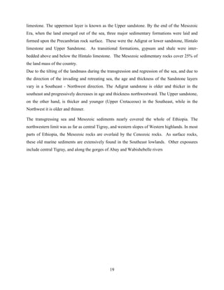19
limestone. The uppermost layer is known as the Upper sandstone. By the end of the Mesozoic
Era, when the land emerged out of the sea, three major sedimentary formations were laid and
formed upon the Precambrian rock surface. These were the Adigrat or lower sandstone, Hintalo
limestone and Upper Sandstone. As transitional formations, gypsum and shale were inter-
bedded above and below the Hintalo limestone. The Mesozoic sedimentary rocks cover 25% of
the land mass of the country.
Due to the tilting of the landmass during the transgression and regression of the sea, and due to
the direction of the invading and retreating sea, the age and thickness of the Sandstone layers
vary in a Southeast - Northwest direction. The Adigrat sandstone is older and thicker in the
southeast and progressively decreases in age and thickness northwestward. The Upper sandstone,
on the other hand, is thicker and younger (Upper Cretaceous) in the Southeast, while in the
Northwest it is older and thinner.
The transgressing sea and Mesozoic sediments nearly covered the whole of Ethiopia. The
northwestern limit was as far as central Tigray, and western slopes of Western highlands. In most
parts of Ethiopia, the Mesozoic rocks are overlaid by the Cenozoic rocks. As surface rocks,
these old marine sediments are extensively found in the Southeast lowlands. Other exposures
include central Tigray, and along the gorges of Abay and Wabishebelle rivers
 