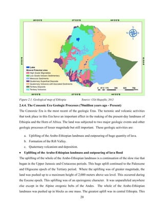 20
Figure 2.1. Geological map of Ethiopia Source: CSA Shapefile, 2012
2.4.4. The Cenozoic Era Geologic Processes (70million years ago - Present)
The Cenozoic Era is the most recent of the geologic Eras. The tectonic and volcanic activities
that took place in this Era have an important effect in the making of the present-day landmass of
Ethiopia and the Horn of Africa. The land was subjected to two major geologic events and other
geologic processes of lesser magnitude but still important. These geologic activities are:
a. Uplifting of the Arabo-Ethiopian landmass and outpouring of huge quantity of lava.
b. Formation of the Rift Valley.
c. Quaternary volcanism and deposition.
 Uplifting of the Arabo-Ethiopian landmass and outpouring of lava flood
The uplifting of the whole of the Arabo-Ethiopian landmass is a continuation of the slow rise that
began in the Upper Jurassic and Cretaceous periods. This huge uplift continued to the Paleocene
and Oligocene epoch of the Tertiary period. Where the uplifting was of greater magnitude, the
land was pushed up to a maximum height of 2,000 meters above sea level. This occurred during
the Eocene epoch. This uplifting was of an epeirogenic character. It was unparalleled anywhere
else except in the Alpine orogenic belts of the Andes. The whole of the Arabo-Ethiopian
landmass was pushed up in blocks as one mass. The greatest uplift was in central Ethiopia. This
 