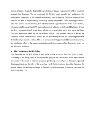 21
immense tectonic force also fractured the crust at many places. Huge quantity of lava came out
through these fractures. The out pouring of this flood of basalt spread widely and extensively
and covered a large part of the Mesozoic sedimentary layer to form the Ethiopian plateau surface
and also the floor of the present-day Rift Valley. At that time the Rift Valley was not yet formed.
The mass of lava was so immense, that it formed a thick layer of volcanic rocks on the plateau,
which mounted to more than 1,000 meters above sea level in the north Central Highlands. Where
the lava comes out through vents, huge volcanic rocks were piled up to form many and huge
Volcanic Mountains‟ towering the flat basaltic plateau. This volcanic material is known as
Trappean lava or Trap Series lava. Where it is not dissected by erosion, the Ethiopian plateau had
flat and nearly horizontal surface. This is an expression of the peneplaned Precambrian surfaces,
the smothering effect of the Mesozoic deposition, and the spreading of the Trap series lava over
the Mesozoic sediments.
 The Formation of the Rift Valley
The formation of the Rift Valley is said to be related with the theory of plate tectonics.
According to the theory, the Rift Valley may be lying on the Earth‟s crust below which lateral
movement of the crust in opposite directions producing tensional forces that caused parallel
fractures or faults on the sides of the up-arched swell. As the tension widened the fractures, the
central part of the landmass collapsed to form an extensive structural depression known as the
Rift Valley (Fig. 2.2).
 