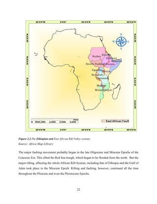 22
Figure 2.2.The Ethiopian and East African Rift Valley systems.
Source: Africa Map Library
The major faulting movement probably began in the late Oligocene and Miocene Epochs of the
Cenozoic Era. This rifted the Red Sea trough, which began to be flooded from the north. But the
major rifting, affecting the whole African Rift System, including that of Ethiopia and the Gulf of
Aden took place in the Miocene Epoch. Rifting and faulting, however, continued all the time
throughout the Pliocene and even the Pleistocene Epochs.
 