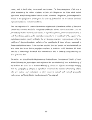 iii
country and its implications on economic development. The fourth component of the course
offers treatment of the various economic activities of Ethiopia and the Horn which include
agriculture, manufacturing and the service sectors. Moreover, Ethiopia in a globalizing world is
treated in the perspectives of the pros and cons of globalization on its natural resources,
population and socio-economic conditions.
This teaching material is compiled to meet the urgent needs of freshman students of Ethiopian
Universities, who take the course “Geography of Ethiopia and the Horn (GeES 1011)”. It is our
fervent belief that the material could also be an important reference for the course instructors as
well. Nonetheless, readers of this material are requested to be considerate of the urgency of the
material preparation, paucity of data for the very dynamic geography components, as well as the
problems of changing boundaries and sizes of the spatial units. At times, reference was made to
former administrative units. To the level best possible, however, attempt was made to include the
most recent data on the diverse geographic attributes to produce a viable document. We would
also like to acknowledge that much more remains to be done in terms of editing and using the
most up-to-date data.
The writers are grateful to the Department of Geography and Environmental Studies of Addis
Ababa University for providing the basic reference that was substantially used in the write-up of
this material. We would like to thank the Ministry of Science and Higher Education for bringing
back the Geography of Ethiopia as a freshman course with the intention of nurturing citizens
who are zealous and enthusiastic to their country‟s natural and cultural geographic
endowments; and for facilitating the development of the material.
 