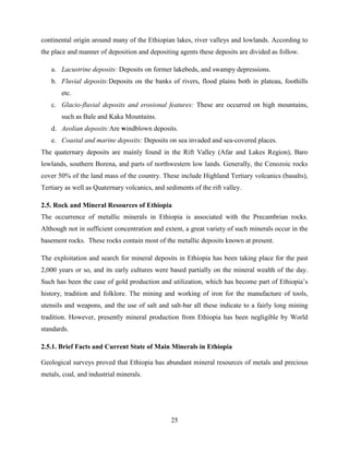 25
continental origin around many of the Ethiopian lakes, river valleys and lowlands. According to
the place and manner of deposition and depositing agents these deposits are divided as follow.
a. Lacustrine deposits: Deposits on former lakebeds, and swampy depressions.
b. Fluvial deposits:Deposits on the banks of rivers, flood plains both in plateau, foothills
etc.
c. Glacio-fluvial deposits and erosional features: These are occurred on high mountains,
such as Bale and Kaka Mountains.
d. Aeolian deposits:Are windblown deposits.
e. Coastal and marine deposits: Deposits on sea invaded and sea-covered places.
The quaternary deposits are mainly found in the Rift Valley (Afar and Lakes Region), Baro
lowlands, southern Borena, and parts of northwestern low lands. Generally, the Cenozoic rocks
cover 50% of the land mass of the country. These include Highland Tertiary volcanics (basalts),
Tertiary as well as Quaternary volcanics, and sediments of the rift valley.
2.5. Rock and Mineral Resources of Ethiopia
The occurrence of metallic minerals in Ethiopia is associated with the Precambrian rocks.
Although not in sufficient concentration and extent, a great variety of such minerals occur in the
basement rocks. These rocks contain most of the metallic deposits known at present.
The exploitation and search for mineral deposits in Ethiopia has been taking place for the past
2,000 years or so, and its early cultures were based partially on the mineral wealth of the day.
Such has been the case of gold production and utilization, which has become part of Ethiopia‟s
history, tradition and folklore. The mining and working of iron for the manufacture of tools,
utensils and weapons, and the use of salt and salt-bar all these indicate to a fairly long mining
tradition. However, presently mineral production from Ethiopia has been negligible by World
standards.
2.5.1. Brief Facts and Current State of Main Minerals in Ethiopia
Geological surveys proved that Ethiopia has abundant mineral resources of metals and precious
metals, coal, and industrial minerals.
 