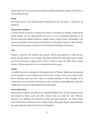 27
Quality Opal was first discovered by local people in Wadla and Dalanta woredas, North Wello in
Amhara Regional State.
Potash
The potash reserve in the Danakil (Dallol Depression) of the Afar region is believed to be
significant.
Gypsum and Anhydrite
A limited amount of gypsum is produced for domestic consumption in Ethiopia, mainly for the
cement industry, but very large deposits are known to occur in sedimentary formations of the
Red Sea coastal area, Danakil Depression, Ogaden, Shewa, Gojjam, Tigray, and Hararghe. Total
reserves are probably enormous because the thickness of the gypsum deposits is many hundreds
of meters and the formation are known to extend laterally for hundreds of kilometers.
Clay
Ethiopia is endowed with industrial clay material. Alluvial clay deposits for bricks and tile,
pottery and pipe industry occur in Adola, Abay gorge, and the Rift Valley lakes region. Ceramic
clay for the production of glasses, plates, bricks is found at Ambo and Adola. Tabor ceramic
industry in Hawassa gets most of its raw materials from local sources.
Marble
Crystalline limestone is widespread in the basement rocks of Ethiopia. Marble has been quarried
in such localities as west of Mekelle and south of Adwa in Tigray. In the east in Galetti, Soka,
Ramis, Rochelle, Kumi and other valleys of Chercher Mountain in West Hararghe. In the
northwestern also in areas built of Precambrian schist in Gonder, and the Dabus River and other
neighboring river basins in Benishangul-Gumuz and Gojjam.
Construction stones
Basalt, granite, limestone and sandstone are important building stones. For the surfacing of roads
and compaction, basalt, scoria and other volcanic rocks are extensively used. Mesozoic
limestone is an important raw material for cement and chalk production. The earlier cement
works at Dire Dawa and the recent ones at Muger Valley, Abay gorge (Dejen), Tigray (Messebo)
are using similar raw materials from these rock formations.
 