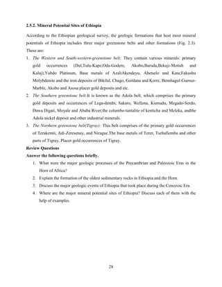 28
2.5.2. Mineral Potential Sites of Ethiopia
According to the Ethiopian geological survey, the geologic formations that host most mineral
potentials of Ethiopia includes three major greenstone belts and other formations (Fig. 2.3).
These are:
1. The Western and South-western-greenstone belt: They contain various minerals: primary
gold occurrences (Dul,Tulu-Kape,Oda-Godere, Akobo,Baruda,Bekuji-Motish and
Kalaj);Yubdo Platinum, Base metals of AzaliAkendeyu, Abetselo and Kata;Fakushu
Molybdenite and the iron deposits of Bikilal, Chago, Gordana and Korre, Benshagul-Gumuz-
Marble, Akobo and Asosa placer gold deposits and etc.
2. The Southern greenstone belt:It is known as the Adola belt, which comprises the primary
gold deposits and occurrences of Lega-dembi, Sakaro, Wellena, Kumudu, Megado-Serdo,
Dawa Digati, Moyale and Ababa River;the columbo-tantalite of kenticha and Meleka, andthe
Adola nickel deposit and other industrial minerals.
3. The Northern greenstone belt(Tigray): This belt comprises of the primary gold occurrences
of Terakemti, Adi-Zeresenay, and Nirague.The base metals of Terer, Tsehafiemba and other
parts of Tigray, Placer gold occurrences of Tigray.
Review Questions
Answer the following questions briefly.
1. What were the major geologic processes of the Precambrian and Paleozoic Eras in the
Horn of Africa?
2. Explain the formation of the oldest sedimentary rocks in Ethiopia and the Horn.
3. Discuss the major geologic events of Ethiopia that took place during the Cenozoic Era.
4. Where are the major mineral potential sites of Ethiopia? Discuss each of them with the
help of examples.
 