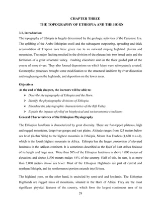 29
CHAPTER THREE
THE TOPOGRAPHY OF ETHIOPIA AND THE HORN
3.1. Introduction
The topography of Ethiopia is largely determined by the geologic activities of the Cenozoic Era.
The uplifting of the Arabo-Ethiopian swell and the subsequent outpouring, spreading and thick
accumulation of Trapean lava have given rise to an outward sloping highland plateau and
mountains. The major faulting resulted in the division of the plateau into two broad units and the
formation of a great structural valley. Faulting elsewhere and on the floor guided part of the
course of some rivers. They also formed depressions on which lakes were subsequently created.
Geomorphic processes brought some modification to the structural landform by river dissection
and roughening on the highlands, and deposition on the lower areas.
Objectives
At the end of this chapter, the learners will be able to:
 Describe the topography of Ethiopia and the Horn.
 Identify the physiographic divisions of Ethiopia.
 Elucidate the physiographic characteristics of the Rift Valley.
 Explain the impacts of relief on biophysical and socioeconomic conditions
General Characteristics of the Ethiopian Physiography
The Ethiopian landform is characterized by great diversity. There are flat-topped plateaus, high
and rugged mountains, deep river gorges and vast plains. Altitude ranges from 125 meters below
sea level (Kobar Sink) to the highest mountain in Ethiopia, Mount Ras Dashen (4,620 m.a.s.l),
which is the fourth highest mountain in Africa. Ethiopia has the largest proportion of elevated
landmass in the African continent. It is sometimes described as the Roof of East Africa because
of its height and large area. More than 50% of the Ethiopian landmass is above 1,000 meters of
elevation; and above 1,500 meters makes 44% of the country. Half of this, in turn, is at more
than 2,000 meters above sea level. Most of the Ethiopian Highlands are part of central and
northern Ethiopia, and its northernmost portion extends into Eritrea.
The highland core, on the other hand, is encircled by semi-arid and lowlands. The Ethiopian
Highlands are rugged mass of mountains, situated in the Horn of Africa. They are the most
significant physical features of the country, which form the largest continuous area of its
 