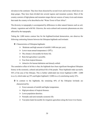 30
elevation in the continent. They have been dissected by several rivers and ravines which have cut
deep gorges. They have been divided into several regions and mountain systems. Most of the
country consists of high plateau and mountain ranges that are sources of many rivers and streams
that made the country to be described as the “Water Tower of East Africa”.
The diversity in topography is accompanied by differences in other natural features such as soil,
climate, vegetation and wild life. Likewise, the socio-cultural and economic phenomena are also
affected by the topography.
Taking the 1,000 meters contour line for the highland-lowland demarcation, one observes the
following contrasting features between the Ethiopian highlands and lowlands:
 Characteristics of Ethiopian highlands:
 Moderate and high amount of rainfall (>600 mm per year).
 Lower mean annual temperature (<200
C).
 The climate is favourable for biotic life.
 Rain-fed agriculture is possible.
 Free from tropical diseases.
 Attractive for human habitation and densely settled.
The cumulative effect of all this is that, the highlands have been significant throughout Ethiopian
history in the economic, cultural and political life of the people. These highlands make up nearly
56% of the area of the Ethiopia. This is further subdivided into lower highland (1,000 - 2,000
m.a.s.l), which make up 35% and higher highland (>2,000 m.a.s.l) constituting nearly 22%.
 In contrast to the highlands, the remaining 44% of the Ethiopian lowlands are
characterized by:
 Fewer amounts of rainfall and higher temperature.
 High prevalence of tropical diseases.
 Lower population densities.
 Nomadic and semi-nomadic economic life.
 Vast plain lands favourable for irrigation agriculture along the lower river basins.
 