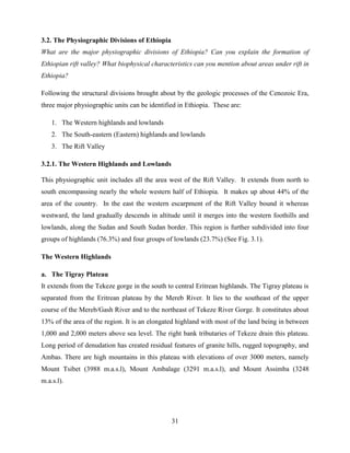 31
3.2. The Physiographic Divisions of Ethiopia
What are the major physiographic divisions of Ethiopia? Can you explain the formation of
Ethiopian rift valley? What biophysical characteristics can you mention about areas under rift in
Ethiopia?
Following the structural divisions brought about by the geologic processes of the Cenozoic Era,
three major physiographic units can be identified in Ethiopia. These are:
1. The Western highlands and lowlands
2. The South-eastern (Eastern) highlands and lowlands
3. The Rift Valley
3.2.1. The Western Highlands and Lowlands
This physiographic unit includes all the area west of the Rift Valley. It extends from north to
south encompassing nearly the whole western half of Ethiopia. It makes up about 44% of the
area of the country. In the east the western escarpment of the Rift Valley bound it whereas
westward, the land gradually descends in altitude until it merges into the western foothills and
lowlands, along the Sudan and South Sudan border. This region is further subdivided into four
groups of highlands (76.3%) and four groups of lowlands (23.7%) (See Fig. 3.1).
The Western Highlands
a. The Tigray Plateau
It extends from the Tekeze gorge in the south to central Eritrean highlands. The Tigray plateau is
separated from the Eritrean plateau by the Mereb River. It lies to the southeast of the upper
course of the Mereb/Gash River and to the northeast of Tekeze River Gorge. It constitutes about
13% of the area of the region. It is an elongated highland with most of the land being in between
1,000 and 2,000 meters above sea level. The right bank tributaries of Tekeze drain this plateau.
Long period of denudation has created residual features of granite hills, rugged topography, and
Ambas. There are high mountains in this plateau with elevations of over 3000 meters, namely
Mount Tsibet (3988 m.a.s.l), Mount Ambalage (3291 m.a.s.l), and Mount Assimba (3248
m.a.s.l).
 