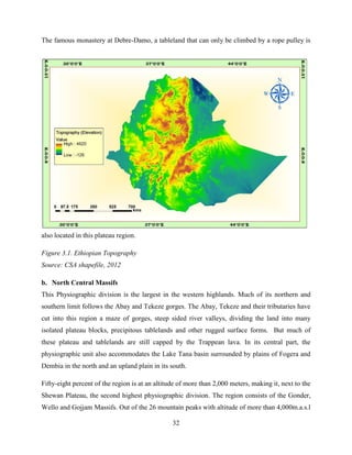 32
The famous monastery at Debre-Damo, a tableland that can only be climbed by a rope pulley is
also located in this plateau region.
Figure 3.1. Ethiopian Topography
Source: CSA shapefile, 2012
b. North Central Massifs
This Physiographic division is the largest in the western highlands. Much of its northern and
southern limit follows the Abay and Tekeze gorges. The Abay, Tekeze and their tributaries have
cut into this region a maze of gorges, steep sided river valleys, dividing the land into many
isolated plateau blocks, precipitous tablelands and other rugged surface forms. But much of
these plateau and tablelands are still capped by the Trappean lava. In its central part, the
physiographic unit also accommodates the Lake Tana basin surrounded by plains of Fogera and
Dembia in the north and an upland plain in its south.
Fifty-eight percent of the region is at an altitude of more than 2,000 meters, making it, next to the
Shewan Plateau, the second highest physiographic division. The region consists of the Gonder,
Wello and Gojjam Massifs. Out of the 26 mountain peaks with altitude of more than 4,000m.a.s.l
 