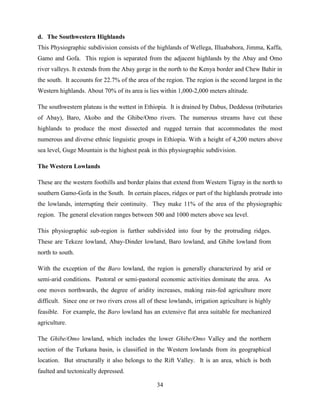 34
d. The Southwestern Highlands
This Physiographic subdivision consists of the highlands of Wellega, Illuababora, Jimma, Kaffa,
Gamo and Gofa. This region is separated from the adjacent highlands by the Abay and Omo
river valleys. It extends from the Abay gorge in the north to the Kenya border and Chew Bahir in
the south. It accounts for 22.7% of the area of the region. The region is the second largest in the
Western highlands. About 70% of its area is lies within 1,000-2,000 meters altitude.
The southwestern plateau is the wettest in Ethiopia. It is drained by Dabus, Deddessa (tributaries
of Abay), Baro, Akobo and the Ghibe/Omo rivers. The numerous streams have cut these
highlands to produce the most dissected and rugged terrain that accommodates the most
numerous and diverse ethnic linguistic groups in Ethiopia. With a height of 4,200 meters above
sea level, Guge Mountain is the highest peak in this physiographic subdivision.
The Western Lowlands
These are the western foothills and border plains that extend from Western Tigray in the north to
southern Gamo-Gofa in the South. In certain places, ridges or part of the highlands protrude into
the lowlands, interrupting their continuity. They make 11% of the area of the physiographic
region. The general elevation ranges between 500 and 1000 meters above sea level.
This physiographic sub-region is further subdivided into four by the protruding ridges.
These are Tekeze lowland, Abay-Dinder lowland, Baro lowland, and Ghibe lowland from
north to south.
With the exception of the Baro lowland, the region is generally characterized by arid or
semi-arid conditions. Pastoral or semi-pastoral economic activities dominate the area. As
one moves northwards, the degree of aridity increases, making rain-fed agriculture more
difficult. Since one or two rivers cross all of these lowlands, irrigation agriculture is highly
feasible. For example, the Baro lowland has an extensive flat area suitable for mechanized
agriculture.
The Ghibe/Omo lowland, which includes the lower Ghibe/Omo Valley and the northern
section of the Turkana basin, is classified in the Western lowlands from its geographical
location. But structurally it also belongs to the Rift Valley. It is an area, which is both
faulted and tectonically depressed.
 