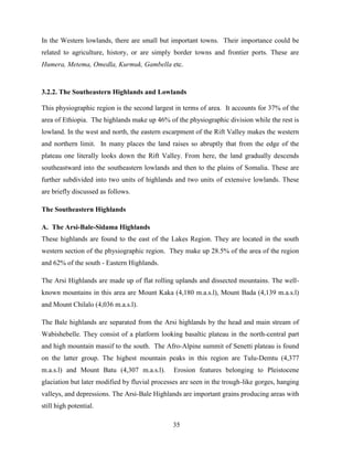 35
In the Western lowlands, there are small but important towns. Their importance could be
related to agriculture, history, or are simply border towns and frontier ports. These are
Humera, Metema, Omedla, Kurmuk, Gambella etc.
3.2.2. The Southeastern Highlands and Lowlands
This physiographic region is the second largest in terms of area. It accounts for 37% of the
area of Ethiopia. The highlands make up 46% of the physiographic division while the rest is
lowland. In the west and north, the eastern escarpment of the Rift Valley makes the western
and northern limit. In many places the land raises so abruptly that from the edge of the
plateau one literally looks down the Rift Valley. From here, the land gradually descends
southeastward into the southeastern lowlands and then to the plains of Somalia. These are
further subdivided into two units of highlands and two units of extensive lowlands. These
are briefly discussed as follows.
The Southeastern Highlands
A. The Arsi-Bale-Sidama Highlands
These highlands are found to the east of the Lakes Region. They are located in the south
western section of the physiographic region. They make up 28.5% of the area of the region
and 62% of the south - Eastern Highlands.
The Arsi Highlands are made up of flat rolling uplands and dissected mountains. The well-
known mountains in this area are Mount Kaka (4,180 m.a.s.l), Mount Bada (4,139 m.a.s.l)
and Mount Chilalo (4,036 m.a.s.l).
The Bale highlands are separated from the Arsi highlands by the head and main stream of
Wabishebelle. They consist of a platform looking basaltic plateau in the north-central part
and high mountain massif to the south. The Afro-Alpine summit of Senetti plateau is found
on the latter group. The highest mountain peaks in this region are Tulu-Demtu (4,377
m.a.s.l) and Mount Batu (4,307 m.a.s.l). Erosion features belonging to Pleistocene
glaciation but later modified by fluvial processes are seen in the trough-like gorges, hanging
valleys, and depressions. The Arsi-Bale Highlands are important grains producing areas with
still high potential.
 