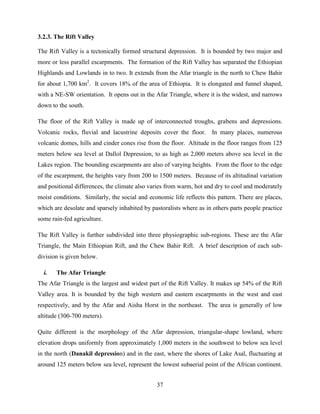 37
3.2.3. The Rift Valley
The Rift Valley is a tectonically formed structural depression. It is bounded by two major and
more or less parallel escarpments. The formation of the Rift Valley has separated the Ethiopian
Highlands and Lowlands in to two. It extends from the Afar triangle in the north to Chew Bahir
for about 1,700 km2
. It covers 18% of the area of Ethiopia. It is elongated and funnel shaped,
with a NE-SW orientation. It opens out in the Afar Triangle, where it is the widest, and narrows
down to the south.
The floor of the Rift Valley is made up of interconnected troughs, grabens and depressions.
Volcanic rocks, fluvial and lacustrine deposits cover the floor. In many places, numerous
volcanic domes, hills and cinder cones rise from the floor. Altitude in the floor ranges from 125
meters below sea level at Dallol Depression, to as high as 2,000 meters above sea level in the
Lakes region. The bounding escarpments are also of varying heights. From the floor to the edge
of the escarpment, the heights vary from 200 to 1500 meters. Because of its altitudinal variation
and positional differences, the climate also varies from warm, hot and dry to cool and moderately
moist conditions. Similarly, the social and economic life reflects this pattern. There are places,
which are desolate and sparsely inhabited by pastoralists where as in others parts people practice
some rain-fed agriculture.
The Rift Valley is further subdivided into three physiographic sub-regions. These are the Afar
Triangle, the Main Ethiopian Rift, and the Chew Bahir Rift. A brief description of each sub-
division is given below.
i. The Afar Triangle
The Afar Triangle is the largest and widest part of the Rift Valley. It makes up 54% of the Rift
Valley area. It is bounded by the high western and eastern escarpments in the west and east
respectively, and by the Afar and Aisha Horst in the northeast. The area is generally of low
altitude (300-700 meters).
Quite different is the morphology of the Afar depression, triangular-shape lowland, where
elevation drops uniformly from approximately 1,000 meters in the southwest to below sea level
in the north (Danakil depression) and in the east, where the shores of Lake Asal, fluctuating at
around 125 meters below sea level, represent the lowest subaerial point of the African continent.
 