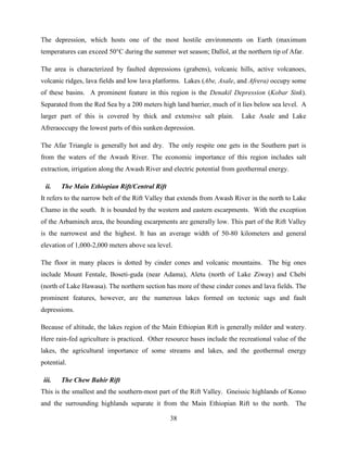 38
The depression, which hosts one of the most hostile environments on Earth (maximum
temperatures can exceed 50°C during the summer wet season; Dallol, at the northern tip of Afar.
The area is characterized by faulted depressions (grabens), volcanic hills, active volcanoes,
volcanic ridges, lava fields and low lava platforms. Lakes (Abe, Asale, and Afrera) occupy some
of these basins. A prominent feature in this region is the Denakil Depression (Kobar Sink).
Separated from the Red Sea by a 200 meters high land barrier, much of it lies below sea level. A
larger part of this is covered by thick and extensive salt plain. Lake Asale and Lake
Afreraoccupy the lowest parts of this sunken depression.
The Afar Triangle is generally hot and dry. The only respite one gets in the Southern part is
from the waters of the Awash River. The economic importance of this region includes salt
extraction, irrigation along the Awash River and electric potential from geothermal energy.
ii. The Main Ethiopian Rift/Central Rift
It refers to the narrow belt of the Rift Valley that extends from Awash River in the north to Lake
Chamo in the south. It is bounded by the western and eastern escarpments. With the exception
of the Arbaminch area, the bounding escarpments are generally low. This part of the Rift Valley
is the narrowest and the highest. It has an average width of 50-80 kilometers and general
elevation of 1,000-2,000 meters above sea level.
The floor in many places is dotted by cinder cones and volcanic mountains. The big ones
include Mount Fentale, Boseti-guda (near Adama), Aletu (north of Lake Ziway) and Chebi
(north of Lake Hawasa). The northern section has more of these cinder cones and lava fields. The
prominent features, however, are the numerous lakes formed on tectonic sags and fault
depressions.
Because of altitude, the lakes region of the Main Ethiopian Rift is generally milder and watery.
Here rain-fed agriculture is practiced. Other resource bases include the recreational value of the
lakes, the agricultural importance of some streams and lakes, and the geothermal energy
potential.
iii. The Chew Bahir Rift
This is the smallest and the southern-most part of the Rift Valley. Gneissic highlands of Konso
and the surrounding highlands separate it from the Main Ethiopian Rift to the north. The
 