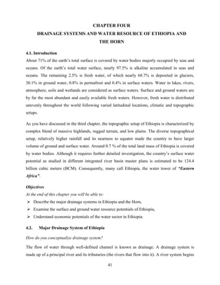 41
CHAPTER FOUR
DRAINAGE SYSTEMS AND WATER RESOURCE OF ETHIOPIA AND
THE HORN
4.1. Introduction
About 71% of the earth‟s total surface is covered by water bodies majorly occupied by seas and
oceans. Of the earth‟s total water surface, nearly 97.5% is alkaline accumulated in seas and
oceans. The remaining 2.5% is fresh water, of which nearly 68.7% is deposited in glaciers,
30.1% in ground water, 0.8% in permafrost and 0.4% in surface waters. Water in lakes, rivers,
atmosphere, soils and wetlands are considered as surface waters. Surface and ground waters are
by far the most abundant and easily available fresh waters. However, fresh water is distributed
unevenly throughout the world following varied latitudinal locations, climatic and topographic
setups.
As you have discussed in the third chapter, the topographic setup of Ethiopia is characterized by
complex blend of massive highlands, rugged terrain, and low plains. The diverse topographical
setup, relatively higher rainfall and its nearness to equator made the country to have larger
volume of ground and surface water. Around 0.7 % of the total land mass of Ethiopia is covered
by water bodies. Although it requires further detailed investigation, the country‟s surface water
potential as studied in different integrated river basin master plans is estimated to be 124.4
billion cubic meters (BCM). Consequently, many call Ethiopia, the water tower of “Eastern
Africa”.
Objectives
At the end of this chapter you will be able to:
 Describe the major drainage systems in Ethiopia and the Horn,
 Examine the surface and ground water resource potentials of Ethiopia,
 Understand economic potentials of the water sector in Ethiopia.
4.2. Major Drainage System of Ethiopia
How do you conceptualize drainage system?
The flow of water through well-defined channel is known as drainage. A drainage system is
made up of a principal river and its tributaries (the rivers that flow into it). A river system begins
 