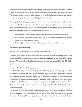 42
at a place called the source or headwater and ends at a point called mouth. Therefore, a drainage
system is branched network of stream channels together with the adjacent land slopes they drain.
The drainage pattern of an area is the outcome of the geological processes, nature and structure
of rocks, topography, slope, amount and the periodicity of the flow.
A drainage basin is the topographic region from which a river and its tributaries collect both the
surface runoff and subsurface flow. It is bounded by and separated from other river basins by a
water divide or topographic divide. The general patterns of major river basins in Ethiopia are
determined by topographical structures which can be clarified as:
a. The topography of the outward sloping of the Western and South eastern plateaus
b. The structural formation of the Rift Valley with its in-ward-sloping escarpments resulting
mainly in an inland drainage system.
c. Faults and joints that structurally influence part of the courses of many rivers.
The Major Drainage Systems
Why do rivers rise from higher slope and flow towards the lower?
Following the complex physiographic setup and geological makeup, Ethiopia possesses three
broadly classified drainage systems namely Western, Southeastern and Rift ValleyDrainage
Systems. Western and the Southeastern drainage systems are separated by the Rift Valley
system.
4.2.1. The Western Drainage Systems
The Western Drainage Systems are the largest of all drainage systems draining 40 percent of the
total area of the country and carry 60 percent of the annual water flow. Most of the catchment
area coextends with the westward sloping part of the western highlands and western lowlands.
This drainage system comprises four major river basins namely the Tekeze, Abay, Baro-Akobo,
Ghibe (Omo). Unlike other river basins in the system, the Ghibe (Omo) flows southward. The
Abay, Tekeze and Baro flow westward ultimately joining the Nile which finally ends at
Mediterranean Sea.
The largest river both in volumetric discharge and coverage in the western drainage systems is
the Abay (Table 4.1). Abay river basin covers an area of 199,812 km2
, covering parts of Amhara,
Oromia and Benishangul-Gumuz regional states. Together with its tributaries, most of which are
 