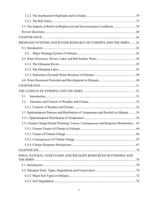 v
3.2.2. The Southeastern Highlands and Lowlands................................................................ 35
3.2.3. The Rift Valley ........................................................................................................... 37
3.3. The Impacts of Relief on Biophysical and Socioeconomic Conditions ............................ 39
Review Questions ..................................................................................................................... 40
CHAPTER FOUR......................................................................................................................... 41
DRAINAGE SYSTEMS AND WATER RESOURCE OF ETHIOPIA AND THE HORN........ 41
4.1. Introduction........................................................................................................................ 41
4.2. Major Drainage System of Ethiopia ........................................................................... 41
4.3. Water Resources: Rivers, Lakes and Sub-Surface Water.................................................. 45
4.3.1. The Ethiopian Rivers .................................................................................................. 45
4.3.2. The Ethiopian Lakes ................................................................................................... 47
4.3.3. Subsurface (Ground) Water Resource of Ethiopia ..................................................... 48
4.4. Water Resources Potentials and Development in Ethiopia................................................ 48
CHAPTER FIVE .......................................................................................................................... 51
THE CLIMATE OF ETHIOPIA AND THE HORN.................................................................... 51
5.1 Introduction.................................................................................................................... 51
5.2. Elements and Controls of Weather and Climate ............................................................ 52
5.2.1. Controls of Weather and Climate ............................................................................... 52
5.3. Spatiotemporal Patterns and Distribution of Temperature and Rainfall in Ethiopia......... 56
5.3.1. Spatiotemporal Distribution of Temperature.................................................................. 56
5.5. Climate Change/Global Warming: Causes, Consequences and Response Mechanisms... 63
5.5.1. Current Trends of Climate in Ethiopia........................................................................ 64
5.5.2. Causes of Climate Change.......................................................................................... 66
5.5.3. Consequences of Climate Change .............................................................................. 67
5.5.4. Climate Response Mechanisms .................................................................................. 67
CHAPTER SIX............................................................................................................................. 70
SOILS, NATURAL VEGETATION AND WILDLIFE RESOURCES OF ETHIOPIA AND
THE HORN .................................................................................................................................. 70
6.1. Introduction........................................................................................................................ 70
6.2. Ethiopian Soils: Types, Degradation and Conservation .................................................... 70
6.2.2. Major Soil Types in Ethiopia...................................................................................... 72
6.2.2. Soil Degradation ......................................................................................................... 76
 