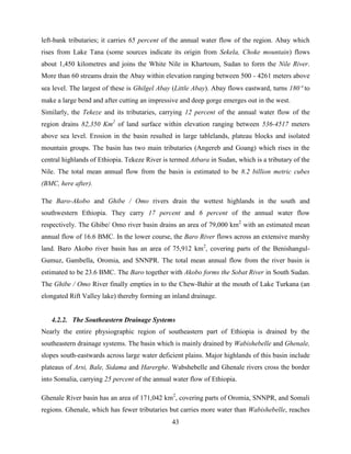 43
left-bank tributaries; it carries 65 percent of the annual water flow of the region. Abay which
rises from Lake Tana (some sources indicate its origin from Sekela, Choke mountain) flows
about 1,450 kilometres and joins the White Nile in Khartoum, Sudan to form the Nile River.
More than 60 streams drain the Abay within elevation ranging between 500 - 4261 meters above
sea level. The largest of these is Ghilgel Abay (Little Abay). Abay flows eastward, turns 180 to
make a large bend and after cutting an impressive and deep gorge emerges out in the west.
Similarly, the Tekeze and its tributaries, carrying 12 percent of the annual water flow of the
region drains 82,350 Km2
of land surface within elevation ranging between 536-4517 meters
above sea level. Erosion in the basin resulted in large tablelands, plateau blocks and isolated
mountain groups. The basin has two main tributaries (Angereb and Goang) which rises in the
central highlands of Ethiopia. Tekeze River is termed Atbara in Sudan, which is a tributary of the
Nile. The total mean annual flow from the basin is estimated to be 8.2 billion metric cubes
(BMC, here after).
The Baro-Akobo and Ghibe / Omo rivers drain the wettest highlands in the south and
southwestern Ethiopia. They carry 17 percent and 6 percent of the annual water flow
respectively. The Ghibe/ Omo river basin drains an area of 79,000 km2
with an estimated mean
annual flow of 16.6 BMC. In the lower course, the Baro River flows across an extensive marshy
land. Baro Akobo river basin has an area of 75,912 km2
, covering parts of the Benishangul-
Gumuz, Gambella, Oromia, and SNNPR. The total mean annual flow from the river basin is
estimated to be 23.6 BMC. The Baro together with Akobo forms the Sobat River in South Sudan.
The Ghibe / Omo River finally empties in to the Chew-Bahir at the mouth of Lake Turkana (an
elongated Rift Valley lake) thereby forming an inland drainage.
4.2.2. The Southeastern Drainage Systems
Nearly the entire physiographic region of southeastern part of Ethiopia is drained by the
southeastern drainage systems. The basin which is mainly drained by Wabishebelle and Ghenale,
slopes south-eastwards across large water deficient plains. Major highlands of this basin include
plateaus of Arsi, Bale, Sidama and Harerghe. Wabshebelle and Ghenale rivers cross the border
into Somalia, carrying 25 percent of the annual water flow of Ethiopia.
Ghenale River basin has an area of 171,042 km2
, covering parts of Oromia, SNNPR, and Somali
regions. Ghenale, which has fewer tributaries but carries more water than Wabishebelle, reaches
 