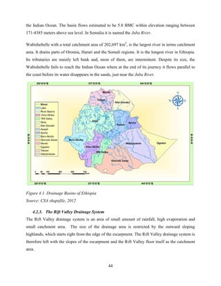 44
the Indian Ocean. The basin flows estimated to be 5.8 BMC within elevation ranging between
171-4385 meters above sea level. In Somalia it is named the Juba River.
Wabishebelle with a total catchment area of 202,697 km2
, is the largest river in terms catchment
area. It drains parts of Oromia, Harari and the Somali regions. It is the longest river in Ethiopia.
Its tributaries are mainly left bank and, most of them, are intermittent. Despite its size, the
Wabishebelle fails to reach the Indian Ocean where at the end of its journey it flows parallel to
the coast before its water disappears in the sands, just near the Juba River.
Figure 4.1. Drainage Basins of Ethiopia
Source: CSA shapefile, 2012
4.2.3. The Rift Valley Drainage System
The Rift Valley drainage system is an area of small amount of rainfall, high evaporation and
small catchment area. The size of the drainage area is restricted by the outward sloping
highlands, which starts right from the edge of the escarpment. The Rift Valley drainage system is
therefore left with the slopes of the escarpment and the Rift Valley floor itself as the catchment
area.
 
