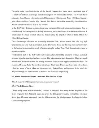 45
The only major river basin is that of the Awash. Awash river basin has a catchment area of
114,123 km2
and has an average annual discharge of 4.9 billion cubic meters. The Awash River
originates from Shewan plateau in central highlands of Ethiopia, and flows 1250 kms. It covers
parts of the Amhara, Oromia, Afar, Somali, Dire Dawa, and Addis Ababa City Administration.
Awash is the most utilized river in the country.
In the Rift Valley drainage systems, there is no one general flow direction, as the streams flow in
all directions. Following the Rift Valley orientation, the Awash flows in a northeast direction. It
finally ends in a maze of small lakes and marshy area; the largest of which is Lake Abe on the
Ethio-Djibouti border.
The Afar drainage sub-basin has practically no stream flow. It is an area of little rain, very high
temperature and very high evaporation. Lake Afrera and Asale are the only main surface waters
in the basin which are not the result of any meaningful surface flow. Their formation is related to
tectonic activities.
The Southern part of the Rift Valley sub-basin is characterized by a number of lakes and small
streams. It is also described as lakes region. The lakes occupy fault depression. There are small
streams that drain down from the nearby mountain slopes which supply water to the lakes. For
example, Meki and Katar Rivers flow into Ziway; Bilate into Abaya; and Segen into Chew Bahir.
Likewise, some of these lakes are interconnected. Lakes Ziway and Langano drain into Lake
Abijiata through the small streams of Bulbula and Horocolo respectively.
4.3. Water Resources: Rivers, Lakes and Sub-Surface Water
Why do majority of Ethiopian rivers end at seas and oceans?
4.3.1. The Ethiopian Rivers
Unlike many other African countries, Ethiopia is endowed with many rivers. Majority of the
rivers originate from highland areas and cross the Ethiopian boundary. Altogether, Ethiopian
rivers form 12 major watersheds (see fig. 4.1) separating the Mediterranean Sea from the Indian
Ocean drainage systems.
 