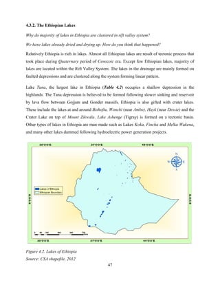 47
4.3.2. The Ethiopian Lakes
Why do majority of lakes in Ethiopia are clustered in rift valley system?
We have lakes already dried and drying up. How do you think that happened?
Relatively Ethiopia is rich in lakes. Almost all Ethiopian lakes are result of tectonic process that
took place during Quaternary period of Cenozoic era. Except few Ethiopian lakes, majority of
lakes are located within the Rift Valley System. The lakes in the drainage are mainly formed on
faulted depressions and are clustered along the system forming linear pattern.
Lake Tana, the largest lake in Ethiopia (Table 4.2) occupies a shallow depression in the
highlands. The Tana depression is believed to be formed following slower sinking and reservoir
by lava flow between Gojjam and Gonder massifs. Ethiopia is also gifted with crater lakes.
These include the lakes at and around Bishoftu, Wonchi (near Ambo), Hayk (near Dessie) and the
Crater Lake on top of Mount Zikwala. Lake Ashenge (Tigray) is formed on a tectonic basin.
Other types of lakes in Ethiopia are man-made such as Lakes Koka, Fincha and Melka Wakena,
and many other lakes dammed following hydroelectric power generation projects.
Figure 4.2. Lakes of Ethiopia
Source: CSA shapefile, 2012
 