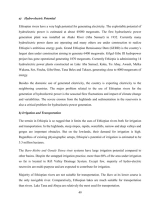 49
a) Hydro-electric Potential
Ethiopian rivers have a very high potential for generating electricity. The exploitable potential of
hydroelectric power is estimated at about 45000 megawatts. The first hydroelectric power
generation plant was installed on Akaki River (Aba Samuel) in 1932. Currently many
hydroelectric power dams are operating and many others are under construction to realize
Ethiopia‟s ambitious energy goals. Grand Ethiopian Renaissance Dam (GERD) is the country‟s
largest dam under construction aiming to generate 6400 megawatts. Gilgel Gibe III hydropower
project has gone operational generating 1870 megawatts. Currently Ethiopia is administering 14
hydroelectric power plants constructed on Lake Aba Samuel, Koka, Tis Abay, Awash, Melka
Wakena, Sor, Fincha, Gibe/Omo, Tana Beles and Tekeze, generating close to 4000 megawatts of
energy.
Besides the domestic use of generated electricity, the country is exporting electricity to the
neighboring countries. The major problem related to the use of Ethiopian rivers for the
generation of hydroelectric power is the seasonal flow fluctuations and impact of climate change
and variabilities. The severe erosion from the highlands and sedimentation in the reservoirs is
also a critical problem for hydroelectric power generation.
b) Irrigation and Transportation
The terrain in Ethiopia is so rugged that it limits the uses of Ethiopian rivers both for irrigation
and transportation. In the highlands, steep slopes, rapids, waterfalls, narrow and deep valleys and
gorges are important obstacles. But on the lowlands, their demand for irrigation is high.
Regardless of existing physiographic setups, Ethiopia‟s potential of irrigation is estimated to be
5.3 million hectares.
The Baro-Akobo and Genale Dawa river systems have large irrigation potential compared to
other basins. Despite the untapped irrigation practice, more than 60% of the area under irrigation
so far is located in Rift Valley Drainage System. Except few, majority of hydro-electric
reservoirs are multi-purpose and are expected to contribute for irrigation.
Majority of Ethiopian rivers are not suitable for transportation. The Baro at its lower course is
the only navigable river. Comparatively, Ethiopian lakes are much suitable for transportation
than rivers. Lake Tana and Abaya are relatively the most used for transportation.
 
