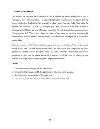 50
c) Fishing and Recreation
The majority of Ethiopian lakes are rich in fish. Currently the annual production of fish is
estimated to be 31.5 thousand tons. The exploitable potential is however, by far greater than the
current production. Exploitable fish potential in lakes varies. Currently Lake Tana leads the
potential by estimated 8,000-10,000 tons per year. Fish production from Lake Chamo is
estimated at 4,500 tons per year. However, more than 60% of fish supplies are coming from
Ethiopian main Rift Valley lakes. However, some of the lakes are currently threatened by
sedimentation, invasive species (water hyacinth), over exploitation and expansion of investments
around lakes.
There are a variety of fish, birds and other aquatic life forms in the lakes. This and the scenic
beauty of the lakes, the hot springs around them, the spectacular river gorges and the most
impressive waterfalls make Ethiopian rivers and lakes important recreational and tourist
attractions. As they are the natural habitat of a variety of wild life, some of which are only
endemic to Ethiopia, their value for scientific purposes is immense.
Check!
1. Discuss the major drainage systems of Ethiopia.
2. Explain the hydroelectric and fishing potential of Ethiopian water resource.
3. State the major characteristics of Ethiopian rivers?
4. How do you justify the origin and flow direction of Ethiopian rivers?
 