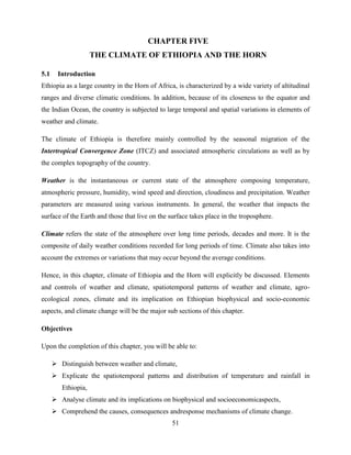 51
CHAPTER FIVE
THE CLIMATE OF ETHIOPIA AND THE HORN
5.1 Introduction
Ethiopia as a large country in the Horn of Africa, is characterized by a wide variety of altitudinal
ranges and diverse climatic conditions. In addition, because of its closeness to the equator and
the Indian Ocean, the country is subjected to large temporal and spatial variations in elements of
weather and climate.
The climate of Ethiopia is therefore mainly controlled by the seasonal migration of the
Intertropical Convergence Zone (ITCZ) and associated atmospheric circulations as well as by
the complex topography of the country.
Weather is the instantaneous or current state of the atmosphere composing temperature,
atmospheric pressure, humidity, wind speed and direction, cloudiness and precipitation. Weather
parameters are measured using various instruments. In general, the weather that impacts the
surface of the Earth and those that live on the surface takes place in the troposphere.
Climate refers the state of the atmosphere over long time periods, decades and more. It is the
composite of daily weather conditions recorded for long periods of time. Climate also takes into
account the extremes or variations that may occur beyond the average conditions.
Hence, in this chapter, climate of Ethiopia and the Horn will explicitly be discussed. Elements
and controls of weather and climate, spatiotemporal patterns of weather and climate, agro-
ecological zones, climate and its implication on Ethiopian biophysical and socio-economic
aspects, and climate change will be the major sub sections of this chapter.
Objectives
Upon the completion of this chapter, you will be able to:
 Distinguish between weather and climate,
 Explicate the spatiotemporal patterns and distribution of temperature and rainfall in
Ethiopia,
 Analyse climate and its implications on biophysical and socioeconomicaspects,
 Comprehend the causes, consequences andresponse mechanisms of climate change.
 