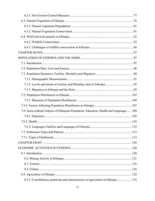 vi
6.2.3. Soil Erosion Control Measures ................................................................................... 77
6.3. Natural Vegetation of Ethiopia.......................................................................................... 78
6.3.3. Natural vegetation Degradation .................................................................................. 81
6.3.2. Natural Vegetation Conservation................................................................................ 81
6.4. Wild Life/wild animals in Ethiopia.................................................................................... 82
6.4.2. Wildlife Conservation................................................................................................. 83
6.4.3. Challenges of wildlife conservation in Ethiopia......................................................... 86
CHAPTER SEVEN ...................................................................................................................... 87
POPULATION OF ETHIOPIA AND THE HORN ..................................................................... 87
7.1. Introduction........................................................................................................................ 87
7.2. Population Data: Uses and Sources ................................................................................... 88
7.3. Population Dynamics: Fertility, Mortality and Migration ................................................. 90
7.3.1. Demographic Measurements ...................................................................................... 91
7.3.2. Levels and trends in Fertility and Mortality rates in Ethiopia .................................... 92
7.3.3. Migration in Ethiopia and the Horn............................................................................ 95
7.5. Population Distribution in Ethiopia ................................................................................. 103
7.5.1. Measures of Population Distribution ........................................................................ 104
7.5.2. Factors Affecting Population Distribution in Ethiopia................................................. 107
7.6. Socio-cultural Aspects of Ethiopian Population: Education, Health and Languages...... 109
7.6.1. Education .................................................................................................................. 109
7.6.2. Health............................................................................................................................ 110
7.6.3. Languages Families and Languages of Ethiopia ...................................................... 112
7.7. Settlement Types and Patterns......................................................................................... 113
7.7.1. Types of Settlement ...................................................................................................... 113
CHAPTER EIGHT ..................................................................................................................... 120
ECONOMIC ACTIVITIES IN ETHIOPIA................................................................................ 120
8.1. Introduction...................................................................................................................... 120
8.2. Mining Activity in Ethiopia......................................................................................... 121
8.3. Forestry ........................................................................................................................ 125
8.4. Fishery.......................................................................................................................... 126
8.5. Agriculture in Ethiopia .................................................................................................... 132
8.5.2. Contributions, potentials and characteristics of agriculture in Ethiopia................... 133
 