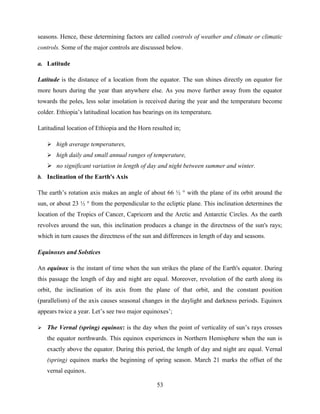 53
seasons. Hence, these determining factors are called controls of weather and climate or climatic
controls. Some of the major controls are discussed below.
a. Latitude
Latitude is the distance of a location from the equator. The sun shines directly on equator for
more hours during the year than anywhere else. As you move further away from the equator
towards the poles, less solar insolation is received during the year and the temperature become
colder. Ethiopia‟s latitudinal location has bearings on its temperature.
Latitudinal location of Ethiopia and the Horn resulted in;
 high average temperatures,
 high daily and small annual ranges of temperature,
 no significant variation in length of day and night between summer and winter.
b. Inclination of the Earth's Axis
The earth‟s rotation axis makes an angle of about 66 ½ ° with the plane of its orbit around the
sun, or about 23 ½ ° from the perpendicular to the ecliptic plane. This inclination determines the
location of the Tropics of Cancer, Capricorn and the Arctic and Antarctic Circles. As the earth
revolves around the sun, this inclination produces a change in the directness of the sun's rays;
which in turn causes the directness of the sun and differences in length of day and seasons.
Equinoxes and Solstices
An equinox is the instant of time when the sun strikes the plane of the Earth's equator. During
this passage the length of day and night are equal. Moreover, revolution of the earth along its
orbit, the inclination of its axis from the plane of that orbit, and the constant position
(parallelism) of the axis causes seasonal changes in the daylight and darkness periods. Equinox
appears twice a year. Let‟s see two major equinoxes‟;
 The Vernal (spring) equinox: is the day when the point of verticality of sun‟s rays crosses
the equator northwards. This equinox experiences in Northern Hemisphere when the sun is
exactly above the equator. During this period, the length of day and night are equal. Vernal
(spring) equinox marks the beginning of spring season. March 21 marks the offset of the
vernal equinox.
 