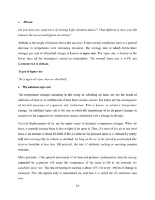 55
c. Altitude
Do you have any experience of visiting high elevation places? What differences have you felt
between the lowest and highest elevations?
Altitude is the height of location above the sea level. Under normal conditions there is a general
decrease in temperature with increasing elevation. The average rate at which temperature
changes per unit of altitudinal change is known as lapse rate. The lapse rate is limited to the
lower layer of the atmosphere named as troposphere. The normal lapse rate is 6.5°C per
kilometer rise in altitude.
Types of lapse rate
Three types of lapse rates are identified;
i. Dry adiabatic laps rate
The temperature changes occurring in the rising or subsiding air mass are not the result of
additions of heat to, or withdrawals of heat from outside sources, but rather are the consequence
of internal processes of expansion and contraction. This is known as adiabatic temperature
change. An adiabatic lapse rate is the rate at which the temperature of an air parcel changes in
response to the expansion or compression process associated with a change in altitude.
Vertical displacements of air are the major cause of adiabatic temperature changes. When air
rises, it expands because there is less weight of air upon it. Thus, if a mass of dry air at sea level
rises to an altitude of about 18,000ft (5486.22 meters), the pressure upon it is reduced by nearly
half and consequently its volume is doubled. As long as the air in the parcel is unsaturated (the
relative humidity is less than 100 percent), the rate of adiabatic cooling or warming remains
constant.
More precisely, if the upward movement of air does not produce condensation, then the energy
expended by expansion will cause the temperature of the mass to fall at the constant dry
adiabatic lapse rate. The rate of heating or cooling is about 10°C for every 1000 m of change in
elevation. This rate applies only to unsaturated air, and thus it is called the dry adiabatic laps
rate.
 