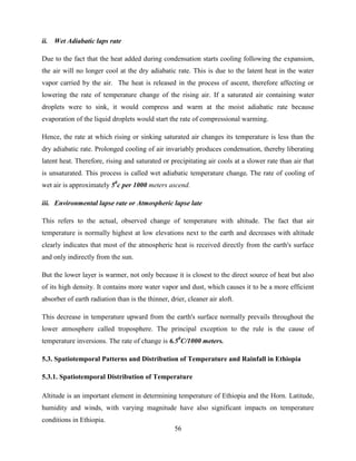 56
ii. Wet Adiabatic laps rate
Due to the fact that the heat added during condensation starts cooling following the expansion,
the air will no longer cool at the dry adiabatic rate. This is due to the latent heat in the water
vapor carried by the air. The heat is released in the process of ascent, therefore affecting or
lowering the rate of temperature change of the rising air. If a saturated air containing water
droplets were to sink, it would compress and warm at the moist adiabatic rate because
evaporation of the liquid droplets would start the rate of compressional warming.
Hence, the rate at which rising or sinking saturated air changes its temperature is less than the
dry adiabatic rate. Prolonged cooling of air invariably produces condensation, thereby liberating
latent heat. Therefore, rising and saturated or precipitating air cools at a slower rate than air that
is unsaturated. This process is called wet adiabatic temperature change. The rate of cooling of
wet air is approximately 50
c per 1000 meters ascend.
iii. Environmental lapse rate or Atmospheric lapse late
This refers to the actual, observed change of temperature with altitude. The fact that air
temperature is normally highest at low elevations next to the earth and decreases with altitude
clearly indicates that most of the atmospheric heat is received directly from the earth's surface
and only indirectly from the sun.
But the lower layer is warmer, not only because it is closest to the direct source of heat but also
of its high density. It contains more water vapor and dust, which causes it to be a more efficient
absorber of earth radiation than is the thinner, drier, cleaner air aloft.
This decrease in temperature upward from the earth's surface normally prevails throughout the
lower atmosphere called troposphere. The principal exception to the rule is the cause of
temperature inversions. The rate of change is 6.50
C/1000 meters.
5.3. Spatiotemporal Patterns and Distribution of Temperature and Rainfall in Ethiopia
5.3.1. Spatiotemporal Distribution of Temperature
Altitude is an important element in determining temperature of Ethiopia and the Horn. Latitude,
humidity and winds, with varying magnitude have also significant impacts on temperature
conditions in Ethiopia.
 