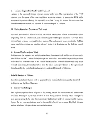 60
ii. Autumn (September, October and November)
Autumn is the season of the year between summer and winter. The exact position of the ITCZ
changes over the course of the year, oscillating across the equator. In autumn the ITCZ shifts
towards the equator weakening the equatorial westerlies. During this season, the south easterlies
from Indian Ocean showers the lowlands in southeastern part of Ethiopia.
iii. Winter (December, January and February)
In winter, the overhead sun is far south of equator. During this season, northeasterly winds
originating from the landmass of Asia dominantly prevail Ethiopian landmass. However, it has
no significant coverage compared to other seasons. The northeasterly winds crossing the Red Sea
carry very little moisture and supplies rain only to the Afar lowlands and the Red Sea coastal
areas.
iv. Spring (March, April and May)
In this season, the noonday sun is shining directly on the equator while shifting north from south.
The shift of the ITCZ, results in longer days and more direct solar radiation providing warmer
weather for the northern world. In this season, the effect of the northeast trade wind is very much
reduced. Conversely, the southeasterlies from the Indian Ocean provide rain to the highlands of
Somalia, and to the central and southeastern lowlands and highlands of Ethiopia.
Rainfall Regions of Ethiopia
Based on rainfall distribution, both in space and time, four rainfall regions can be identified
in Ethiopia and the Horn. These are:
i. Summer rainfall region
This region comprises almost all parts of the country, except the southeastern and northeastern
lowlands. The region experiences most of its rain during summer (kiremt), while some places
also receive spring (Belg) rain. The region is divided in to dry and wet summer rainfall regions.
Hence, the wet corresponds to the area having rainfall of 1,000 mm or more. The High altitudes
and the windward side experience such rainfall amount.
 