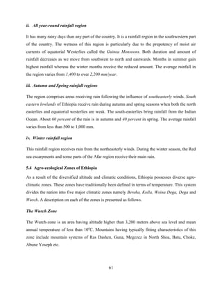 61
ii. All year-round rainfall region
It has many rainy days than any part of the country. It is a rainfall region in the southwestern part
of the country. The wetness of this region is particularly due to the prepotency of moist air
currents of equatorial Westerlies called the Guinea Monsoons. Both duration and amount of
rainfall decreases as we move from southwest to north and eastwards. Months in summer gain
highest rainfall whereas the winter months receive the reduced amount. The average rainfall in
the region varies from 1,400 to over 2,200 mm/year.
iii. Autumn and Spring rainfall regions
The region comprises areas receiving rain following the influence of southeasterly winds. South
eastern lowlands of Ethiopia receive rain during autumn and spring seasons when both the north
easterlies and equatorial westerlies are weak. The south-easterlies bring rainfall from the Indian
Ocean. About 60 percent of the rain is in autumn and 40 percent in spring. The average rainfall
varies from less than 500 to 1,000 mm.
iv. Winter rainfall region
This rainfall region receives rain from the northeasterly winds. During the winter season, the Red
sea escarpments and some parts of the Afar region receive their main rain.
5.4 Agro-ecological Zones of Ethiopia
As a result of the diversified altitude and climatic conditions, Ethiopia possesses diverse agro-
climatic zones. These zones have traditionally been defined in terms of temperature. This system
divides the nation into five major climatic zones namely Bereha, Kolla, Woina Dega, Dega and
Wurch. A description on each of the zones is presented as follows.
The Wurch Zone
The Wurch-zone is an area having altitude higher than 3,200 meters above sea level and mean
annual temperature of less than 10o
C. Mountains having typically fitting characteristics of this
zone include mountain systems of Ras Dashen, Guna, Megezez in North Shoa, Batu, Choke,
Abune Yoseph etc.
 