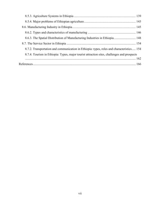 vii
8.5.3. Agriculture Systems in Ethiopia............................................................................... 139
8.5.4. Major problems of Ethiopian agriculture.................................................................. 143
8.6. Manufacturing Industry in Ethiopia................................................................................. 145
8.6.2. Types and characteristics of manufacturing ............................................................. 146
8.6.3. The Spatial Distribution of Manufacturing Industries in Ethiopia............................ 148
8.7. The Service Sector in Ethiopia ........................................................................................ 154
8.7.2. Transportation and communication in Ethiopia: types, roles and characteristics..... 154
8.7.4. Tourism in Ethiopia: Types, major tourist attraction sites, challenges and prospects
............................................................................................................................................. 162
References................................................................................................................................... 166
 
