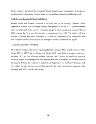 64
In this section of this chapter the concept of climate change, causes, consequences and response
mechanisms in relation to the Ethiopia‟s past, present and future situations will be discussed.
5.5.1. Current Trends of Climate in Ethiopia
Besides spatial and temporal variations in different parts of the country, Ethiopian climate
experiences extremes such as drought, flood etc. Ethiopia ranked 5th out of 184 countries in terms
of its risk of drought. In the country, 12 extreme drought events were recorded between 1900 and
2010. Among the 12, seven of the drought events occurred since 1980. The majority of these
resulted in famines. The severe drought of 2015-2016 was exacerbated by the strongest El Nino
that caused successive harvest failures and widespread livestock deaths in some regions.
Trends in Temperature Variability
Over the last decades, Ethiopia has experienced climatic changes. Mean annual temperature has
shown 0.2°C to 0.28°C rise per decade over the last 40-50 years. A rise in average temperature
of about 1.3°C has been observed between 1960 and 2006. The rise has spatial and temporal
variation. Higher rise in temperature was noted in drier areas in northeast and southeast part of
the country. Notably the variability is higher in July-September. The number of „hot days‟ and
„hot nights‟ has also shown increment. Consequently, the country‟s minimum temperature has
increased with 0.37°C to 0.4°C per decade.
 