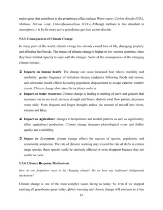 67
major gases that contribute to the greenhouse effect include Water vapor, Carbon dioxide (CO2),
Methane, Nitrous oxide, Chlorofluorocarbons (CFCs).Although methane is less abundant in
atmosphere, it is by far more active greenhouse gas than carbon dioxide.
5.5.3. Consequences of Climate Change
In many parts of the world, climate change has already caused loss of life, damaging property
and affecting livelihoods. The impact of climate change is higher in low income countries, since
they have limited capacity to cope with the changes. Some of the consequences of the changing
climate include:
 Impacts on human health: The change can cause increased heat related mortality and
morbidity, greater frequency of infectious disease epidemics following floods and storms,
and substantial health effects following population displacement to escape extreme weather
events. Climate change also raises the incidence malaria.
 Impact on water resources: Climate change is leading to melting of snow and glaciers that
increases rise in sea level, increase drought and floods, distorts wind flow pattern, decreases
water table. More frequent and longer droughts reduce the amount of run-off into rivers,
streams and lakes.
 Impact on Agriculture: changes in temperature and rainfall patterns as well as significantly
affect agricultural production. Climate change increases physiological stress and fodder
quality and availability.
 Impact on Ecosystem: climate change affects the success of species, population, and
community adaptation. The rate of climatic warming may exceed the rate of shifts in certain
range species, these species could be seriously affected or even disappear because they are
unable to resist.
5.5.4. Climate Response Mechanisms
How do our forefathers react to the changing climate? Do we have any traditional (indigenous)
mechanism?
Climate change is one of the most complex issues facing us today. So even if we stopped
emitting all greenhouse gases today, global warming and climate change will continue as it has
 
