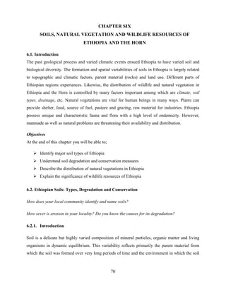 70
CHAPTER SIX
SOILS, NATURAL VEGETATION AND WILDLIFE RESOURCES OF
ETHIOPIA AND THE HORN
6.1. Introduction
The past geological process and varied climatic events ensued Ethiopia to have varied soil and
biological diversity. The formation and spatial variabilities of soils in Ethiopia is largely related
to topographic and climatic factors, parent material (rocks) and land use. Different parts of
Ethiopian regions experiences. Likewise, the distribution of wildlife and natural vegetation in
Ethiopia and the Horn is controlled by many factors important among which are climate, soil
types, drainage, etc. Natural vegetations are vital for human beings in many ways. Plants can
provide shelter, food, source of fuel, pasture and grazing, raw material for industries. Ethiopia
possess unique and characteristic fauna and flora with a high level of endemicity. However,
manmade as well as natural problems are threatening their availability and distribution.
Objectives
At the end of this chapter you will be able to;
 Identify major soil types of Ethiopia
 Understand soil degradation and conservation measures
 Describe the distribution of natural vegetations in Ethiopia
 Explain the significance of wildlife resources of Ethiopia
6.2. Ethiopian Soils: Types, Degradation and Conservation
How does your local community identify and name soils?
How sever is erosion in your locality? Do you know the causes for its degradation?
6.2.1. Introduction
Soil is a delicate but highly varied composition of mineral particles, organic matter and living
organisms in dynamic equilibrium. This variability reflects primarily the parent material from
which the soil was formed over very long periods of time and the environment in which the soil
 