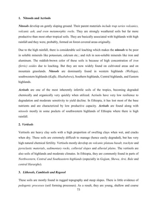 73
1. Nitosols and Acrisols
Nitosols develop on gently sloping ground. Their parent materials include trap series volcanics,
volcanic ash, and even metamorphic rocks. They are strongly weathered soils but far more
productive than most other tropical soils. They are basically associated with highlands with high
rainfall and they were, probably, formed on forest covered areas originally.
Due to the high rainfall, there is considerable soil leaching which makes the nitosols to be poor
in soluble minerals like potassium, calcium etc.; and rich in non-soluble minerals like iron and
aluminum. The reddish-brown color of these soils is because of high concentration of iron
(ferric) oxides due to leaching. But they are now widely found on cultivated areas and on
mountain grasslands. Nitosols are dominantly found in western highlands (Wellega),
southwestern highlands (Kaffa, Illuababora), Southern highlands, Central highlands, and Eastern
highlands.
Acrisols are one of the most inherently infertile soils of the tropics, becoming degraded
chemically and organically very quickly when utilized. Acrisols have very low resilience to
degradation and moderate sensitivity to yield decline. In Ethiopia, it has lost most of the base
nutrients and are characterized by low productive capacity. Acrisols are found along with
nitosols mostly in some pockets of southwestern highlands of Ethiopia where there is high
rainfall.
2. Vertisols
Vertisols are heavy clay soils with a high proportion of swelling clays when wet, and cracks
when dry. These soils are extremely difficult to manage (hence easily degraded), but has very
high natural chemical fertility. Vertisols mostly develop on volcanic plateau basalt, trachyte and
pyroclastic materials, sedimentary rocks, colluvial slopes and alluvial plains. The vertisols are
also soils of highlands and moderate climates. In Ethiopia, they are commonly found in parts of
Northwestern, Central and Southeastern highlands (especially in Gojjam, Shewa, Arsi, Bale and
central Hararghe).
3. Lithosols, Cambisols and Regosol
These soils are mostly found in rugged topography and steep slopes. There is little evidence of
pedogenic processes (soil forming processes). As a result, they are young, shallow and coarse
 