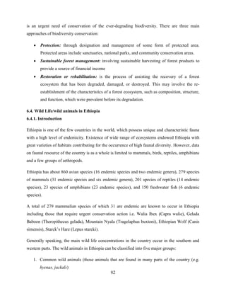 82
is an urgent need of conservation of the ever-degrading biodiversity. There are three main
approaches of biodiversity conservation:
 Protection: through designation and management of some form of protected area.
Protected areas include sanctuaries, national parks, and community conservation areas.
 Sustainable forest management: involving sustainable harvesting of forest products to
provide a source of financial income
 Restoration or rehabilitation: is the process of assisting the recovery of a forest
ecosystem that has been degraded, damaged, or destroyed. This may involve the re-
establishment of the characteristics of a forest ecosystem, such as composition, structure,
and function, which were prevalent before its degradation.
6.4. Wild Life/wild animals in Ethiopia
6.4.1. Introduction
Ethiopia is one of the few countries in the world, which possess unique and characteristic fauna
with a high level of endemicity. Existence of wide range of ecosystems endowed Ethiopia with
great varieties of habitats contributing for the occurrence of high faunal diversity. However, data
on faunal resource of the country is as a whole is limited to mammals, birds, reptiles, amphibians
and a few groups of arthropods.
Ethiopia has about 860 avian species (16 endemic species and two endemic genera), 279 species
of mammals (31 endemic species and six endemic genera), 201 species of reptiles (14 endemic
species), 23 species of amphibians (23 endemic species), and 150 freshwater fish (6 endemic
species).
A total of 279 mammalian species of which 31 are endemic are known to occur in Ethiopia
including those that require urgent conservation action i.e. Walia Ibex (Capra walie), Gelada
Baboon (Theropithecus gelada), Mountain Nyala (Tragelaphus buxtoni), Ethiopian Wolf (Canis
simensis), Starck‟s Hare (Lepus starcki).
Generally speaking, the main wild life concentrations in the country occur in the southern and
western parts. The wild animals in Ethiopia can be classified into five major groups:
1. Common wild animals (those animals that are found in many parts of the country (e.g.
hyenas, jackals)
 