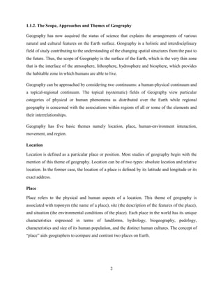 2
1.1.2. The Scope, Approaches and Themes of Geography
Geography has now acquired the status of science that explains the arrangements of various
natural and cultural features on the Earth surface. Geography is a holistic and interdisciplinary
field of study contributing to the understanding of the changing spatial structures from the past to
the future. Thus, the scope of Geography is the surface of the Earth, which is the very thin zone
that is the interface of the atmosphere, lithosphere, hydrosphere and biosphere, which provides
the habitable zone in which humans are able to live.
Geography can be approached by considering two continuums: a human-physical continuum and
a topical-regional continuum. The topical (systematic) fields of Geography view particular
categories of physical or human phenomena as distributed over the Earth while regional
geography is concerned with the associations within regions of all or some of the elements and
their interrelationships.
Geography has five basic themes namely location, place, human-environment interaction,
movement, and region.
Location
Location is defined as a particular place or position. Most studies of geography begin with the
mention of this theme of geography. Location can be of two types: absolute location and relative
location. In the former case, the location of a place is defined by its latitude and longitude or its
exact address.
Place
Place refers to the physical and human aspects of a location. This theme of geography is
associated with toponym (the name of a place), site (the description of the features of the place),
and situation (the environmental conditions of the place). Each place in the world has its unique
characteristics expressed in terms of landforms, hydrology, biogeography, pedology,
characteristics and size of its human population, and the distinct human cultures. The concept of
“place” aids geographers to compare and contrast two places on Earth.
 